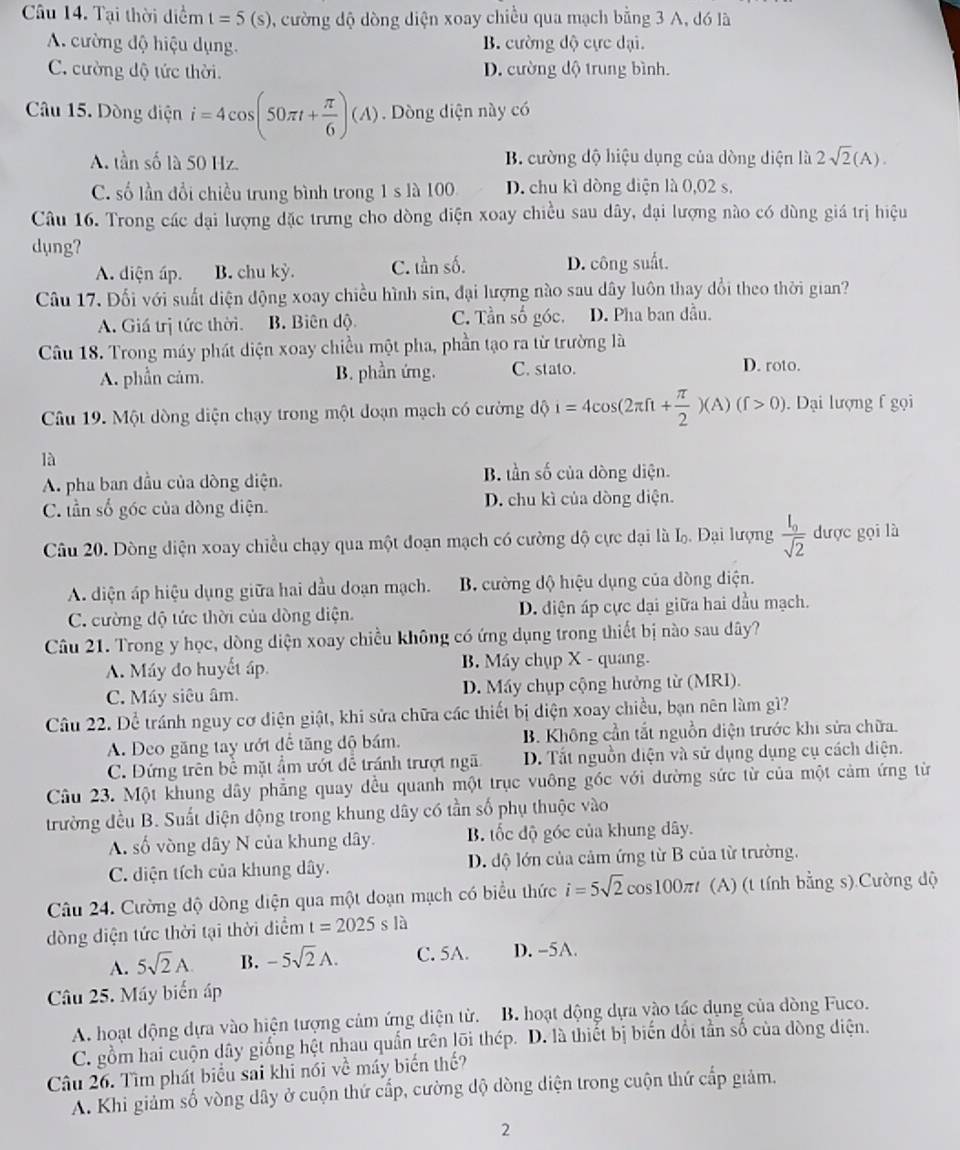 âu 14. Tại thời diểm t=5(s) , cường độ dòng diện xoay chiều qua mạch bằng 3 A, đó là
A. cường độ hiệu dụng. B. cường độ cực dại.
C. cường độ tức thời. D. cường độ trung bình.
Câu 15. Dòng điện i=4cos (50π t+ π /6 )(A) Dòng diện này có
A. tần số là 50 Hz. B. cường độ hiệu dụng của dòng diện là 2sqrt(2)(A).
C. số lần đổi chiều trung bình trong 1 s là 100 D. chu kì dòng điện là 0,02 s,
Câu 16. Trong các đại lượng đặc trưng cho dòng diện xoay chiều sau dây, đại lượng nào có dùng giá trị hiệu
dụng?
A. diện ấp. B. chu kỳ. C. tần số. D. công suất.
Câu 17. Đối với suất diện động xoay chiều hình sin, đại lượng nào sau dây luôn thay đổi theo thời gian?
A. Giá trị tức thời. B. Biên độ C. Tần số góc. D. Pha ban đầu.
Câu 18. Trong máy phát diện xoay chiều một pha, phần tạo ra từ trường là
A. phần cảm. B. phần ứng. C. stato.
D. roto.
Câu 19. Một dòng diện chạy trong một doạn mạch có cường độ i=4cos (2π ft+ π /2 )(A)(f>0). Dại lượng f gọi
là
A. pha ban đầu của dòng diện. B. tần số của dòng diện.
C. tần số góc của dòng điện. D. chu kì của dòng diện.
Câu 20. Dòng diện xoay chiều chạy qua một đoạn mạch có cường độ cực dại là L. Đại lượng frac I_0sqrt(2) được gọi là
A. diện áp hiệu dụng giữa hai dầu doạn mạch. B. cường độ hiệu dụng của dòng diện.
C. cường độ tức thời của dòng diện. D. diện áp cực dại giữa hai dầu mạch.
Câu 21. Trong y học, dòng diện xoay chiều không có ứng dụng trong thiết bị nào sau dây?
A. Máy đo huyết áp. B. Máy chụp X - quang.
C. Máy siêu âm. D. Máy chụp cộng hưởng từ (MRI).
Câu 22. Dể tránh nguy cơ diện giật, khi sửa chữa các thiết bị diện xoay chiều, bạn nên làm gì?
A. Đeo găng tay ướt dể tăng độ bám. B. Không cần tắt nguồn diện trước khi sửa chữa.
C. Đứng trên bề mặt ẩm ướt để tránh trượt ngã D. Tắt nguồn diện và sử dụng dụng cụ cách diện.
Câu 23. Một khung dây phẳng quay đều quanh một trục vuông góc với dường sức từ của một cảm ứng từ
trường đều B. Suất diện động trong khung dây có tần số phụ thuộc vào
A. số vòng dây N của khung dây. B. tốc độ góc của khung dây.
C. diện tích của khung dây. D. độ lớn của cảm ứng từ B của từ trường.
Câu 24. Cường độ dòng diện qua một doạn mạch có biểu thức i=5sqrt(2)cos 100π t (A) (t tính bằng s) Cường dộ
dòng diện tức thời tại thời diểm t=2025sla
A. 5sqrt(2)A. B. -5sqrt(2)A. C. 5A. D. -5A.
Câu 25. Máy biển áp
A. hoạt động dựa vào hiện tượng cảm ứng diện từ. B. hoạt dộng dựa vào tác dụng của dòng Fuco.
C. gồm hai cuộn dây giống hệt nhau quấn trên lõi thép. D. là thiết bị biến đổi tần số của dòng diện.
Câu 26. Tìm phát biểu sai khi nói về máy biến thế?
A. Khi giảm số vòng dây ở cuộn thứ cấp, cường độ dòng diện trong cuộn thứ cấp giảm,
2