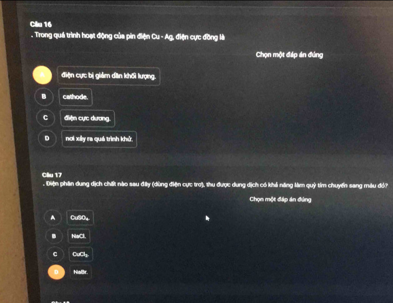 Trong quá trình hoạt động của pin điện Cu - Ag, điện cực đồng là
Chọn một đáp án đúng
điện cực bị giảm dân khối lượng.
B cathode.
C điện cực dương.
D nơi xảy ra quá trình khử.
Câu 17
. Điện phân dung dịch chất nào sau đây (dùng điện cực trơ), thu được dung dịch có khả năng làm quỳ tím chuyển sang màu đỏ?
Chọn một đáp án đúng
A CuSO₄.
B NaCl.
C CuCl₂.
NaBr.