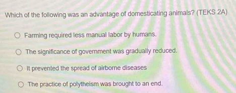 Which of the following was an advantage of domesticating animals? (TEKS 2A)
Farming required less manual labor by humans.
The significance of government was gradually reduced.
It prevented the spread of airborne diseases
The practice of polytheism was brought to an end.