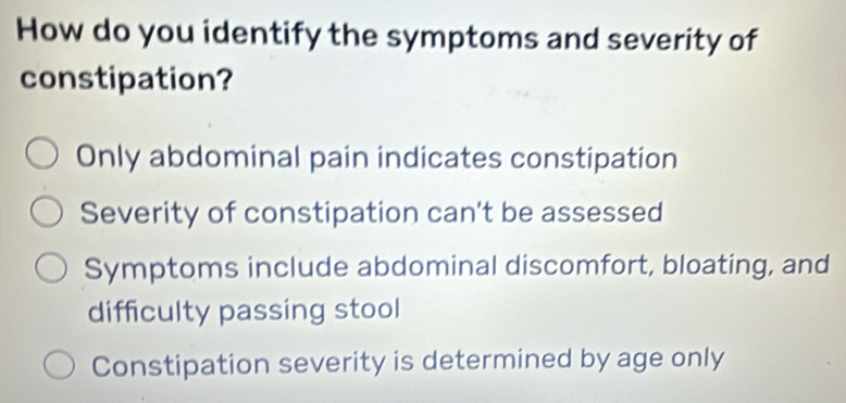 How do you identify the symptoms and severity of
constipation?
Only abdominal pain indicates constipation
Severity of constipation can't be assessed
Symptoms include abdominal discomfort, bloating, and
difficulty passing stool
Constipation severity is determined by age only