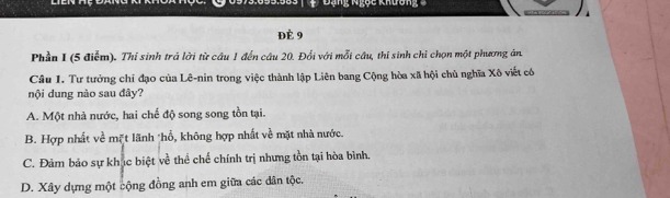 Đạng Ngọc khương 
Đè 9
Phần I (5 điễm). Thi sinh trá lời từ câu 1 đến câu 20. Đổi với mỗi câu, thí sinh chỉ chọn một phương ản.
Câu 1. Tư tưởng chỉ đạo của Lê-nin trong việc thành lập Liên bang Cộng hòa xã hội chủ nghĩa Xô viết có
nội dung nào sau đây?
A. Một nhà nước, hai chế độ song song tồn tại.
B. Hợp nhất về mặt lãnh *hổ, không hợp nhất về mặt nhà nước.
C. Đảm bảo sự khục biệt ve^(frac 1)e thể chế chính trị nhưng tồn tại hòa bình.
D. Xây dựng một cộng đồng anh em giữa các dân tộc.