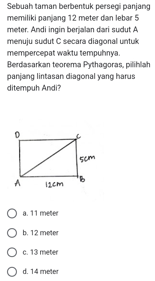 Sebuah taman berbentuk persegi panjang
memiliki panjang 12 meter dan lebar 5
meter. Andi ingin berjalan dari sudut A
menuju sudut C secara diagonal untuk
mempercepat waktu tempuhnya.
Berdasarkan teorema Pythagoras, pilihlah
panjang lintasan diagonal yang harus
ditempuh Andi?
a. 11 meter
b. 12 meter
c. 13 meter
d. 14 meter