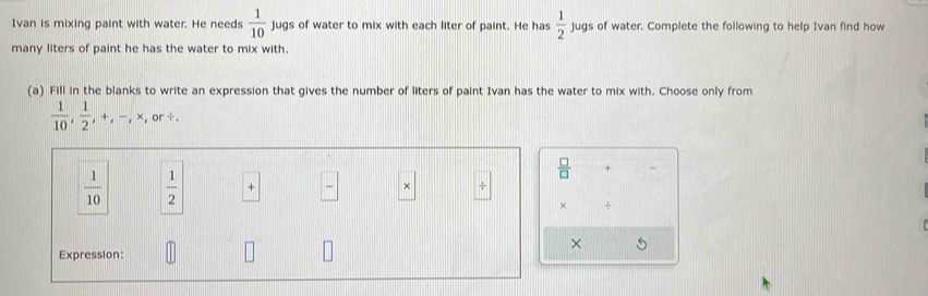 □  
Ivan is mixing paint with water. He needs  1/10  jugs of water to mix with each liter of paint. He has  1/2  ju gs of water. Complete the following to help Ivan find how 
P 
many liters of paint he has the water to mix with. 
(a) Fill in the blanks to write an expression that gives the number of liters of paint Ivan has the water to mix with. Choose only from
 1/10 ,  1/2 , +, -, * ,or /.
 □ /□   + _
 1/10   1/2  +  □ /□   × 
× + 
× 5 
Expression: