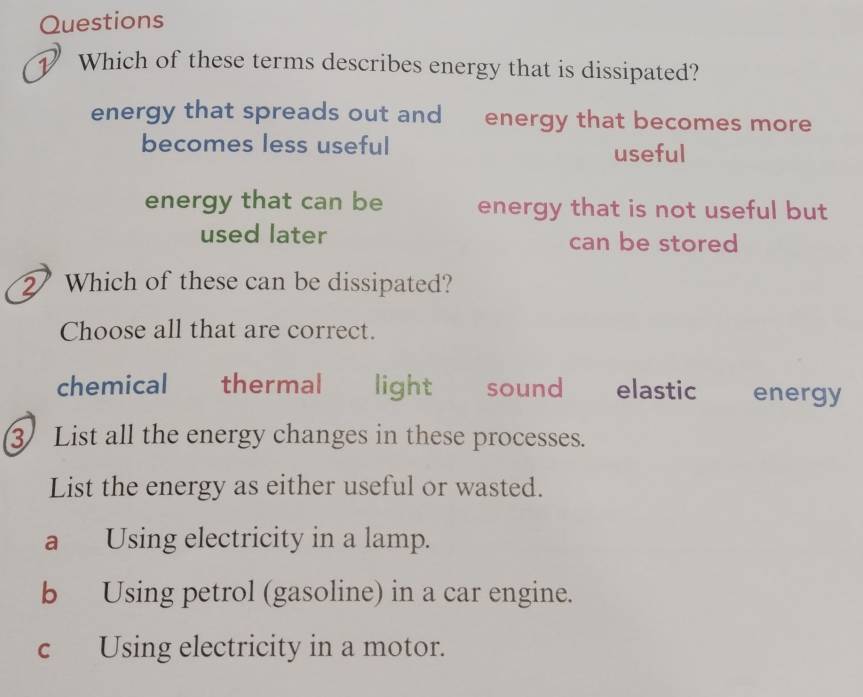 Questions
Which of these terms describes energy that is dissipated?
energy that spreads out and energy that becomes more
becomes less useful useful
energy that can be energy that is not useful but
used later can be stored
2 Which of these can be dissipated?
Choose all that are correct.
chemical £ thermal light sound elastic energy
3 List all the energy changes in these processes.
List the energy as either useful or wasted.
a Using electricity in a lamp.
b Using petrol (gasoline) in a car engine.
c Using electricity in a motor.