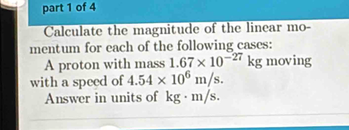 Calculate the magnitude of the linear mo- 
mentum for each of the following cases: 
A proton with mass 1.67* 10^(-27)kg moving 
with a speed of 4.54* 10^6m/s. 
Answer in units of kg · m/s.