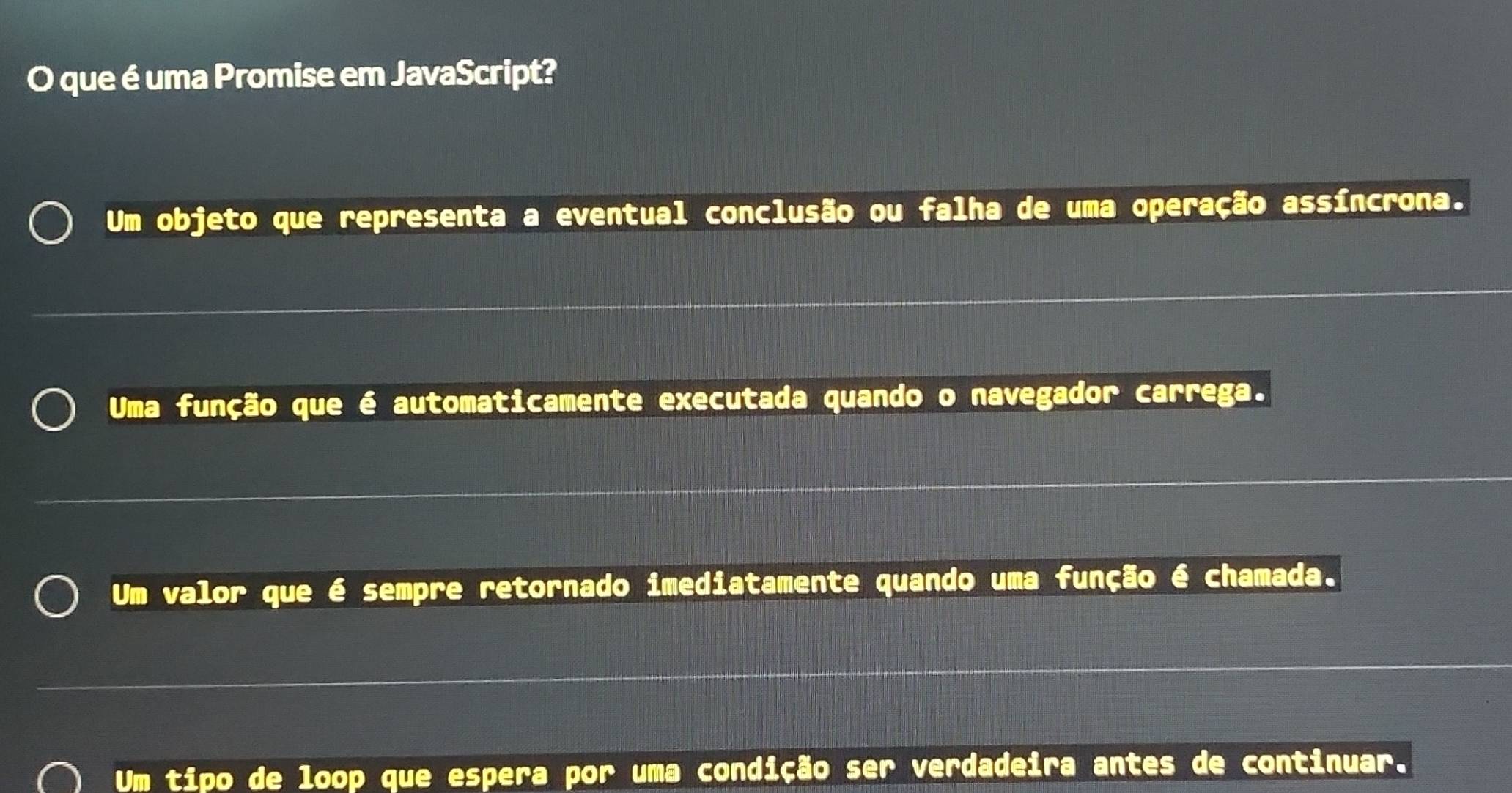 que é uma Promise em JavaScript?
Um objeto que representa a eventual conclusão ou falha de uma operação assíncrona.
Uma função que é automaticamente executada quando o navegador carrega.
Um valor que é sempre retornado imediatamente quando uma função é chamada.
Um tipo de loop que espera por uma condição ser verdadeira antes de continuar.