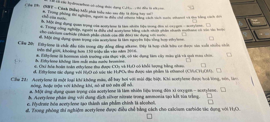 Tài cả các hydrocarbon có công thức đạng CaH2a-2 thì đều là alkyne.
Câu 19: (SBT - Cánh Diều) Mỗi phát biểu nào sau đây là đùng hay sai?
a. Trong phòng thí nghiệm, người ta điều chế ethene bằng cách tách nước ethanol và thu bằng cách đời
chỗ của nước.
Dramt
b. Một ứng dụng quan trọng của acetylene là làm nhiên liệu trong đèn xì oxygen - acetylene,
c. Trong công nghiệp, người tạ điều chế acetylene bằng cách nhiệt phân nhanh methane có xúc tác hoặc
cho calcium carbide (thành phần chính của đất đèn) tác dụng với nước.
d. Một ứng dụng quan trọng của acetylene là làm nguyên liệu tổng hợp ethylene.
Câu 20: Ethylene là chất đầu tiên trong dãy đồng đẳng alkene. Đây là hợp chất hữu cơ được sản xuất nhiều nhất
trên thế giới, khoảng hơn 150 triệu tấn vào năm 2016.
a. Ethylene là hormon sinh trưởng của thực vật, có tác dụng làm cây màu già và quả mau chín.
b. Ethylene không làm mất màu nước bromine.
c. Oxi hóa hoàn toàn ethylene thu được CO_2 và H_2O có khối lượng bằng nhau.
d. Ethylene tác dụng với H_2O có xúc tác H_3PO_4 thu được sản phẩm là ethanol (CH_3CH_2OH). □
Câu 21: Acetylene là một loại khí không màu, dễ bay hơi với mùi đặc biệt. Khi acetylene được hoá lòng, nén, làm
nóng, hoặc trộn với không khí, nó sẽ trở nên dễ nổ.
a. Một ứng dụng quan trọng của acetylene là làm nhiên liệu trong đèn xì oxygen - acetylene. □
b. Acetylene phản ứng với dung dịch silver nitrate trong ammonia tạo kết tùa trắng.
c. Hydrate hóa acetylene tạo thành sản phầm chính là alcohol.
d. Trong phòng thí nghiệm acetylene được điều chế bằng cách cho calcium carbide tác dụng với H_2O.