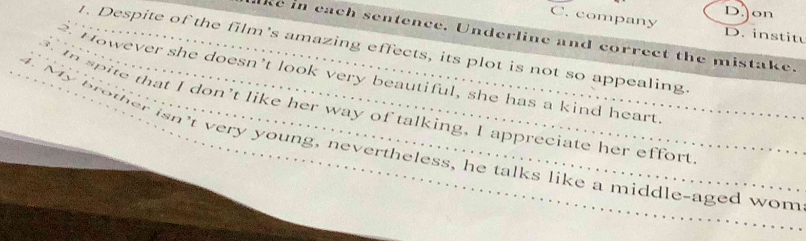 DJon
C. company D. institu
lke in each sentence. Underline and correct the mistake.
. Despite of the film’s amazing effects, its plot is not so appealing
1 .
_ However she doesn't look very beautiful, she has a kind heart
_. spite that I don't like her way of talking, I appreciate her effort
My brother isn't very young, nevertheless, he talks like a middle-aged wom