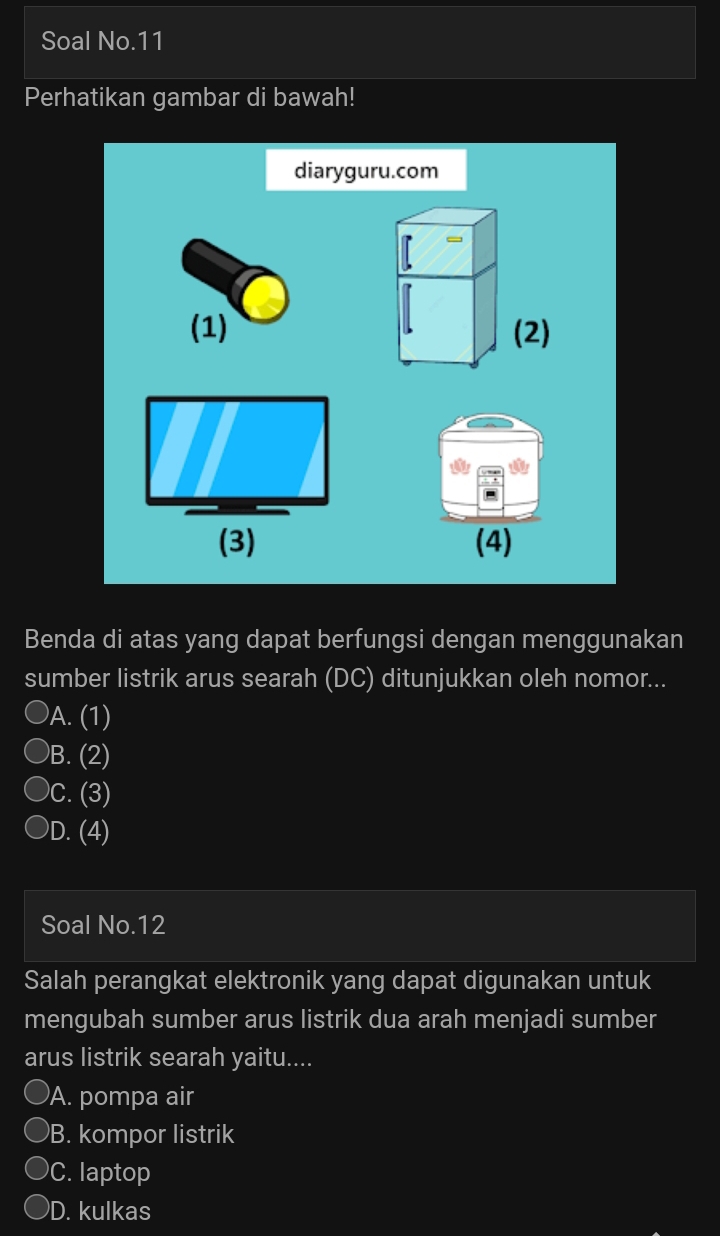 Soal No.11
Perhatikan gambar di bawah!
diaryguru.com
(1) (2)
(3) (4)
Benda di atas yang dapat berfungsi dengan menggunakan
sumber listrik arus searah (DC) ditunjukkan oleh nomor...
A. (1)
B. (2)
C. (3)
D. (4)
Soal No.12
Salah perangkat elektronik yang dapat digunakan untuk
mengubah sumber arus listrik dua arah menjadi sumber
arus listrik searah yaitu....
A. pompa air
B. kompor listrik
C. laptop
D. kulkas