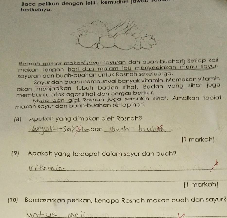 Baca petikan dengan teliti, kemudian jawab su 
berikutnya. 
Rosnah gemar makan sayur-sayuran dan buah-buahan) Setiap kali 
makan tengah hari dan malam ibu menyediakan menu sayur - 
sayuran dan buah-buahan untuk Rosnah sekeluarga. 
Sayur dan buah mempunyai banyak vitamin. Memakan vitamin 
akan menjadikan tubuh badan sihat. Badan yang sihat juga 
membantu otak agar sihat dan cergas berfikir. 
Mata dan gigi Rosnah juga semakin sihat. Amalkan tabiat 
makan sayur dan buah-buahan setiap hari. 
(8) Apakah yang dimakan oleh Rosnah? 
_dan_ 
. 
[1 markah] 
(9) Apakah yang terdapat dalam sayur dan buah? 
_ 
_ 
[1 markah] 
(10) Berdasarkan petikan, kenapa Rosnah makan buah dan sayur? 
_