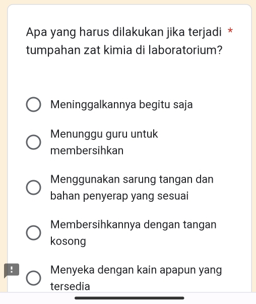 Apa yang harus dilakukan jika terjadi *
tumpahan zat kimia di laboratorium?
Meninggalkannya begitu saja
Menunggu guru untuk
membersihkan
Menggunakan sarung tangan dan
bahan penyerap yang sesuai
Membersihkannya dengan tangan
kosong
! Menyeka dengan kain apapun yang
tersedia