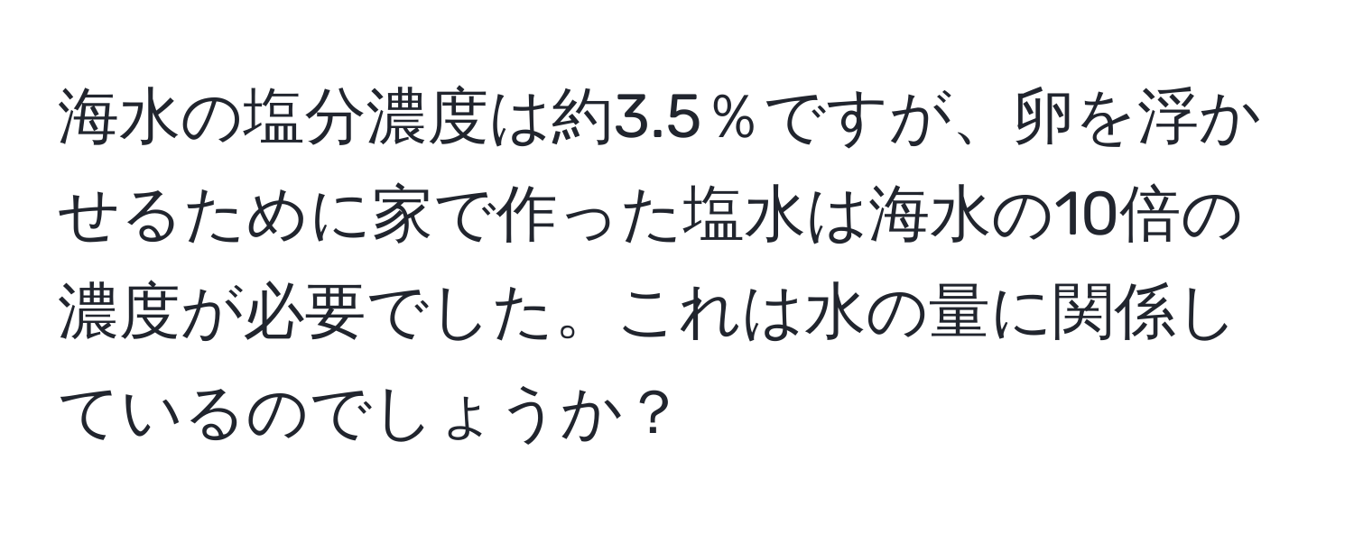 海水の塩分濃度は約3.5％ですが、卵を浮かせるために家で作った塩水は海水の10倍の濃度が必要でした。これは水の量に関係しているのでしょうか？