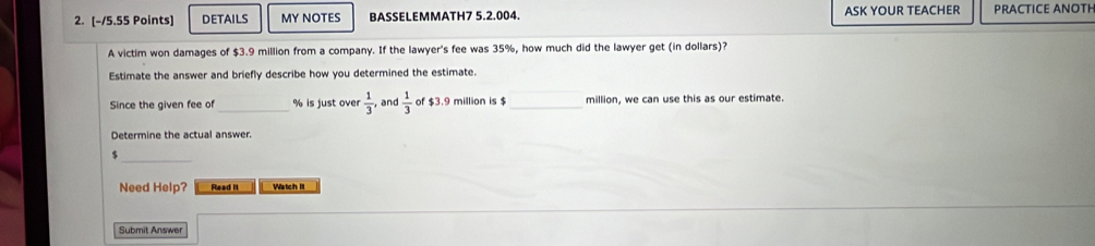 DETAILS MY NOTES BASSELEMMATH7 5.2.004. ASK YOUR TEACHER PRACTICE ANOTH 
A victim won damages of $3.9 million from a company. If the lawyer's fee was 35%, how much did the lawyer get (in dollars)? 
Estimate the answer and briefly describe how you determined the estimate. 
Since the given fee of % is just over  1/3 , and  1/3  of $3.9 million is $ _ million, we can use this as our estimate. 
Determine the actual answer. 
_
$
Need Help? Read it Watch III 
Submit Answer