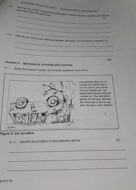 RAMOTSHERE MOILDA SUB-DISTRICT TECHNOLOGY GRADE 7 NOVEMBER 2057 
_ 
7.2 How can you create a magnet that will be able to affract magnesic materis and reease 
them later when the need arise. 
_ 
(3) 
_ 
_ 
_ 
7.3 What do you think is the difference between permanent and temporary magnets? (2) 
_ 
_ 
[12] 
Question 8 MECHANICAL SYSTEMS AND CONTROL 
8,1 Study the scenario below and answer questions that follow: 
Figure 5: Car accident 
8.1.1 Identify the problem in the scenario above (2) 
_ 
_ 
_ 
ge 9 of 11