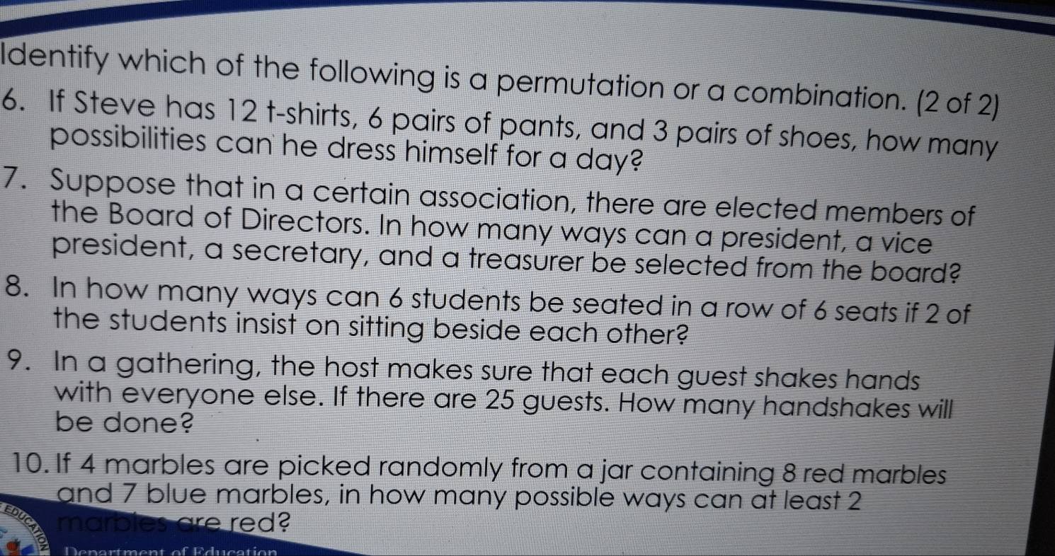 ldentify which of the following is a permutation or a combination. (2 of 2) 
6. If Steve has 12 t-shirts, 6 pairs of pants, and 3 pairs of shoes, how many 
possibilities can he dress himself for a day? 
7. Suppose that in a certain association, there are elected members of 
the Board of Directors. In how many ways can a president, a vice 
president, a secretary, and a treasurer be selected from the board? 
8. In how many ways can 6 students be seated in a row of 6 seats if 2 of 
the students insist on sitting beside each other? 
9. In a gathering, the host makes sure that each guest shakes hands 
with everyone else. If there are 25 guests. How many handshakes will 
be done? 
10. If 4 marbles are picked randomly from a jar containing 8 red marbles 
and 7 blue marbles, in how many possible ways can at least 2
EDL marbles are red? 
Denartment of Education