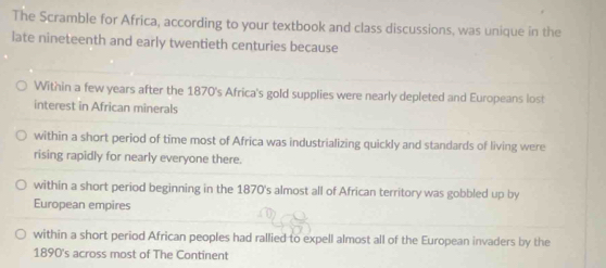 The Scramble for Africa, according to your textbook and class discussions, was unique in the
late nineteenth and early twentieth centuries because
Within a few years after the 1870's Africa's gold supplies were nearly depleted and Europeans lost
interest in African minerals
within a short period of time most of Africa was industrializing quickly and standards of living were
rising rapidly for nearly everyone there.
within a short period beginning in the 1870's almost all of African territory was gobbled up by
European empires
within a short period African peoples had rallied to expell almost all of the European invaders by the
1890's across most of The Continent