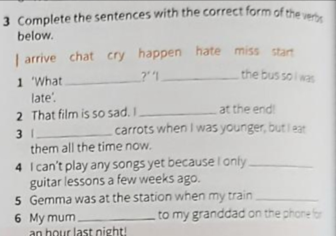 Complete the sentences with the correct form of the verbs 
below. 
| arrive chat cry happen hate miss star 
1 ‘What_ 
?’ ‘l_ the bus so i was 
late'. 
2 That film is so sad. I_ 
at the end! 
3 _ 
carrots when I was younger, but I eat 
them all the time now. 
4 I can’t play any songs yet because I only_ 
guitar lessons a few weeks ago. 
5 Gemma was at the station when my train_ 
6 My mum _to my granddad on the phone for
an hour last night!