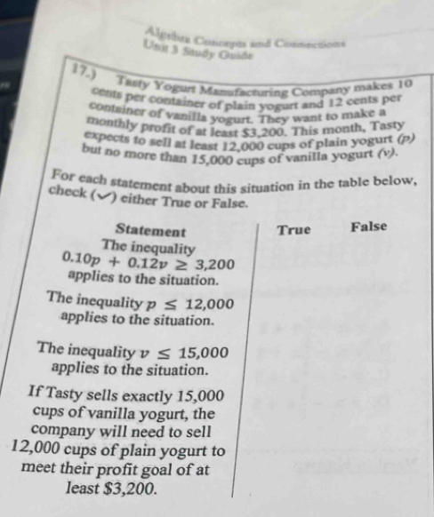 Algeíbca Concepós and Conmections
Unit 3 Study Quiðe
17.) Tasty Yogurt Manufacturing Company makes 10
cents per container of plain yogurt and 12 cents per
container of vanilla yogurt. They want to make a
monthly profit of at least $3.200. This month, Tasty
expects to sell at least 12.000 cups of plain yogurt (p)
bui no more than 15,000 cups of vanilla yogurt (v).
For each statement about this situation in the table below,
check (✔) either True or False.
Statement True False
The inequality
0.10p+0.12v≥ 3,200
applies to the situation.
The inequality p≤ 12,000
applies to the situation.
The inequality v≤ 15,000
applies to the situation.
If Tasty sells exactly 15,000
cups of vanilla yogurt, the
company will need to sell
12,000 cups of plain yogurt to
meet their profit goal of at
least $3,200.