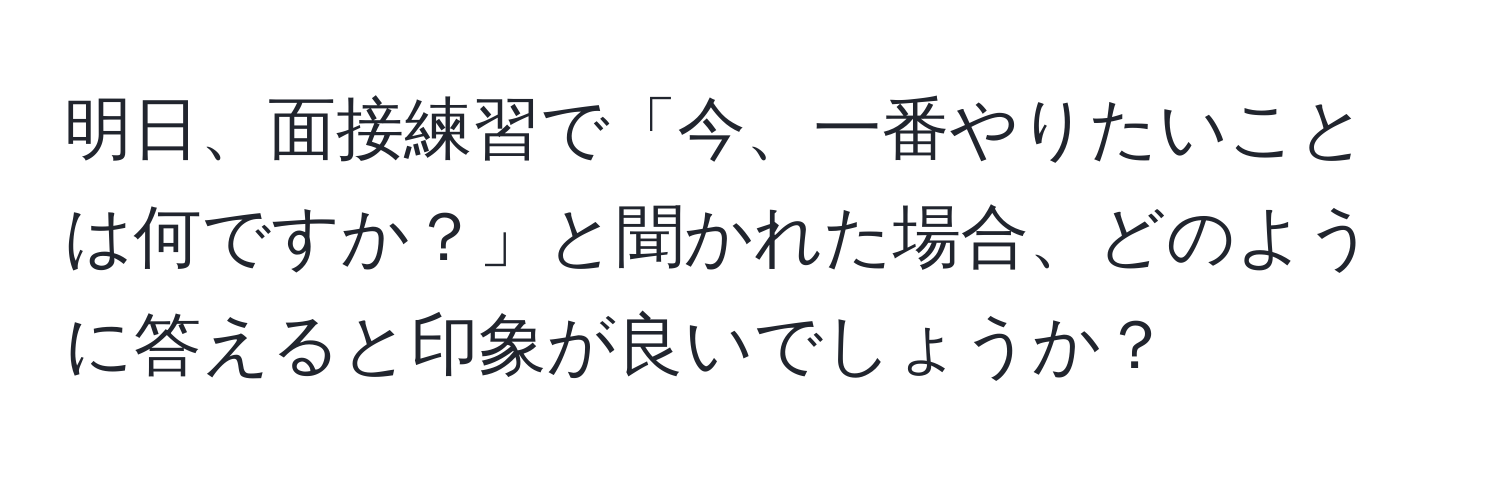 明日、面接練習で「今、一番やりたいことは何ですか？」と聞かれた場合、どのように答えると印象が良いでしょうか？