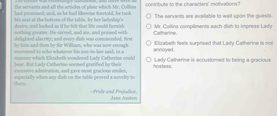 The dinner was exceedingly handsome, and there were an
the servants and all the articles of plate which Mr. Collins contribute to the characters' motivations?
had promised; and, as he had likewise foretold, he took The servants are available to wait upon the guests.
his seat at the bottom of the table, by her ladyship’s
desire, and looked as if he felt that life could furnish Mr. Collins compliments each dish to impress Lady
nothing greater. He carved, and ate, and praised with Catherine.
delighted alacrity; and every dish was commended, first
by him and then by Sir William, who was now enough Elizabeth feels surprised that Lady Catherine is not
recovered to echo whatever his son-in-law said, in a annoyed.
manner which Elizabeth wondered Lady Catherine could Lady Catherine is accustomed to being a gracious
bear. But Lady Catherine seemed gratified by their hostess.
excessive admiration, and gave most gracious smiles,
especially when any dish on the table proved a novelty to
them.
-Pride and Prejudice,
Jane Austen