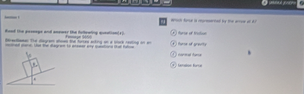 la é
Which forem is represerend by the arrom at A?
Read the passags and anower the following question(s). A) force of friction
Pessegr S0S0
Directionas The diagram shows the forces acting on a block resting on an 9 force of granty 
incaned piane. Use the disgram to enower any questions that follow.
C 6 narmal force
D) lansión torea
A