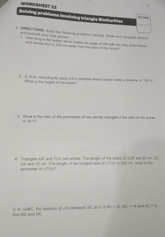 WORKSHEET 22 
24 
Solving problems involving triangle Similarities 
SCORE 
_ 
I. DIRECTIONS: Solve the following problems correctly. Show your complete solution 
and encircle your final answer. 
1. How long is the ladder which makes an angle of 300 with the side of the house 
and whose foot is 204 cm away from the base of the house? 
2. A 15-m vertical pole casts a 6-m shadow when a tower casts a shadow of 100 m. 
What is the height of the tower? 
3. What is the ratio of the perimeters of two similar triangles if the ratio of the areas 
is 16:1 ? 
4. Triangles IJK and TUV are similar. The length of the sides of △ IJK are 20 cm. 25
cm and 12 cm. The length of the longest side of △ TUV is 200 cm, what is the 
perimeter of △ TUV 7 
5. In △ ABC , the bisector of ∠ A intersects BC at D. If BA=12, BC=14 and AC=9, 
find BD and DC.