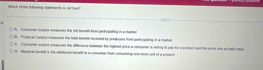 Which of the following statements is not true?
A. Consumer surplus measures the net benefit from participating in a market.
B. Producer surplus measures the total benefit received by producers from participating in a market.
C. Consumer surplus measures the difference between the highest price a consumer is willing to pay for a product and the price she actually pays
D. Marginal benefit is the additional benefit to a consumer from consuming one more unit of a product.