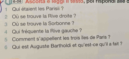 Ascolta e leggi il testo, poi rispondi alle d 
1 Qui étaient les Parisii ? 
2 Où se trouve la Rive droite ? 
3 Où se trouve la Sorbonne ? 
4 Qui fréquente la Rive gauche ? 
5 Comment s'appellent les trois îles de Paris ? 
6 Qui est Auguste Bartholdi et qu'est-ce qu'il a fait ?