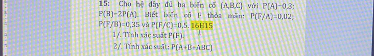 15: Cho hệ đầy đủ ba biến cố  A,B,C với P(A)=0,3;
R . Biết biến cố F thỏa mãn: P(F/A)=0,02
P(B)=2P(A)
P(F/B)=0,35 và P(F/C)=0,5.16H15
A 1/. Tính xác suất P(F). 
2/. Tính xác suất: P(A+B+ABC)