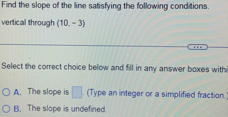 Find the slope of the line satisfying the following conditions.
vertical through (10,-3)
Select the correct choice below and fill in any answer boxes withi
A. The slope is □. (Type an integer or a simplified fraction.)
B. The slope is undefined.