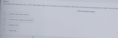 Cầu 12
Trong Microsoft Word, để chia 1ô trên Table thành nhiều ó ta di chuyến con trẻ chuột đến ở cần chia, vào thể Layout trong bảng chọn Table Tools và chon
Chọn một đáp ăn đúng
A insert, chon Rows Above
8 Insert, chen Columns to the left
C Morge Cells
Splt Cells
