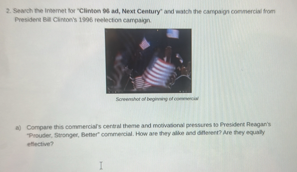 Search the Internet for ''Clinton 96 ad, Next Century'' and watch the campaign commercial from 
President Bill Clinton's 1996 reelection campaign. 
Screenshot of beginning of commercial 
a) Compare this commercial's central theme and motivational pressures to President Reagan's 
“Prouder, Stronger, Better' commercial. How are they alike and different? Are they equally 
effective?