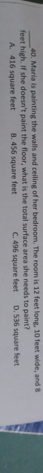 Maria is painting the walls and ceiling of her bedroom. The room is 12 feet long, 10 feet wide, and 8
feet high. If she doesn't paint the floor, what is the total surface area she needs to paint?
A. 416 square feet B. 456 square feet C. 496 square feet D. 536 square feet