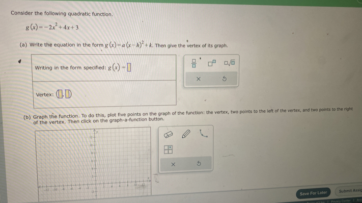 Consider the following quadratic function.
g(x)=-2x^2+4x+3
(a) Write the equation in the form g(x)=a(x-h)^2+k. Then give the vertex of its graph.
 □ /□   □ sqrt(□ )
× 5
(b) Graph the function. To do this, plot five points on the graph of the function: the vertex, two points to the left of the vertex, and two points to the right
of the vertex. Then click on the graph-a-function button.
×
Save For Later Submit Assig