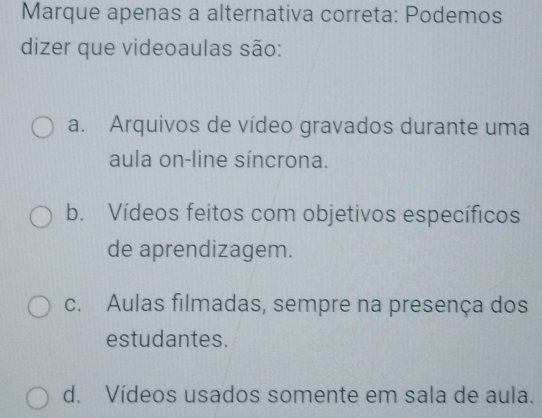 Marque apenas a alternativa correta: Podemos
dizer que videoaulas são:
a. Arquivos de vídeo gravados durante uma
aula on-line síncrona.
b. Vídeos feitos com objetivos específicos
de aprendizagem.
c. Aulas filmadas, sempre na presença dos
estudantes.
d. Vídeos usados somente em sala de aula.