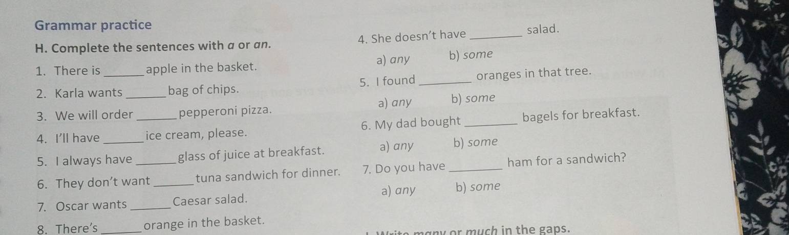 Grammar practice
H. Complete the sentences with a or an. 4. She doesn’t have_
salad.
1. There is apple in the basket. a) any b) some
2. Karla wants _bag of chips. 5. I found _oranges in that tree.
3. We will order pepperoni pizza. a) any b) some
4. I'll have __ice cream, please. 6. My dad bought _bagels for breakfast.
a) any b) some
5. I always have _glass of juice at breakfast.
6. They don’t want tuna sandwich for dinner. 7. Do you have _ham for a sandwich?
7. Oscar wants __Caesar salad. a) any b) some
8. There's orange in the basket.
n g n or much in the gaps.