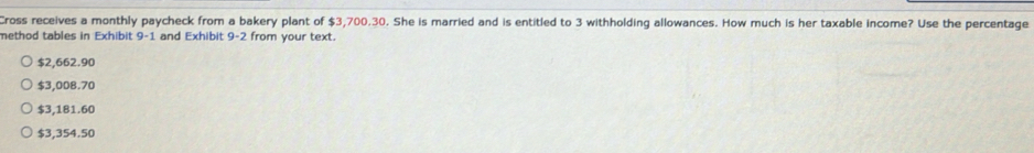 Cross receives a monthly paycheck from a bakery plant of $3,700.30. She is married and is entitled to 3 withholding allowances. How much is her taxable income? Use the percentage
method tables in Exhibit 9-1 and Exhibit 9-2 from your text.
$2,662.90
$3,008.70
$3,181.60
$3,354.50