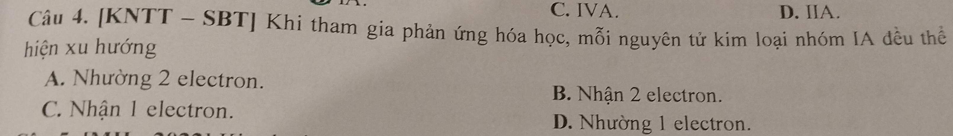 C. IVA. D. IIA.
Câu 4. [KNTT - SBT] Khi tham gia phản ứng hóa học, mỗi nguyên tử kim loại nhóm IA đều thể
hiện xu hướng
A. Nhường 2 electron.
B. Nhận 2 electron.
C. Nhận 1 electron.
D. Nhường 1 electron.