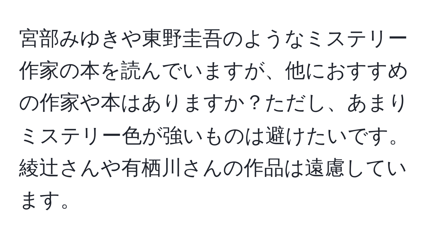 宮部みゆきや東野圭吾のようなミステリー作家の本を読んでいますが、他におすすめの作家や本はありますか？ただし、あまりミステリー色が強いものは避けたいです。綾辻さんや有栖川さんの作品は遠慮しています。