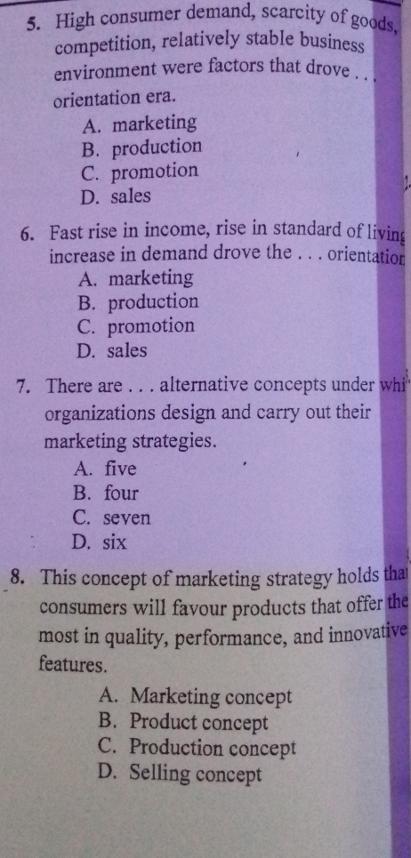 High consumer demand, scarcity of goods,
competition, relatively stable business
environment were factors that drove . .
orientation era.
A. marketing
B. production
C. promotion
D. sales
6. Fast rise in income, rise in standard of living
increase in demand drove the . . . orientation
A. marketing
B. production
C. promotion
D. sales
7. There are . . . alternative concepts under whi
organizations design and carry out their
marketing strategies.
A. five
B. four
C. seven
D. six
8. This concept of marketing strategy holds that
consumers will favour products that offer the
most in quality, performance, and innovative
features.
A. Marketing concept
B. Product concept
C. Production concept
D. Selling concept