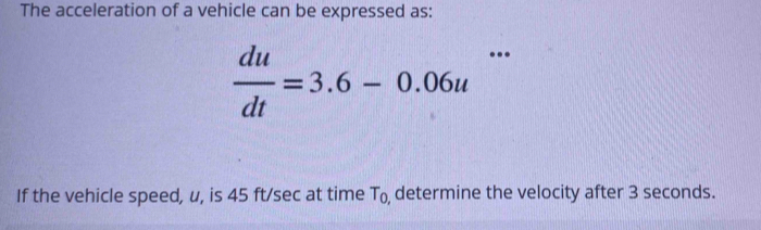 The acceleration of a vehicle can be expressed as:
 du/dt =3.6-0.06u^(□) 
() 
If the vehicle speed, u, is 45 ft/sec at time T_0 , determine the velocity after 3 seconds.