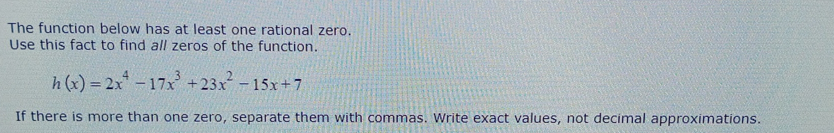 The function below has at least one rational zero. 
Use this fact to find all zeros of the function.
h(x)=2x^4-17x^3+23x^2-15x+7
If there is more than one zero, separate them with commas. Write exact values, not decimal approximations.