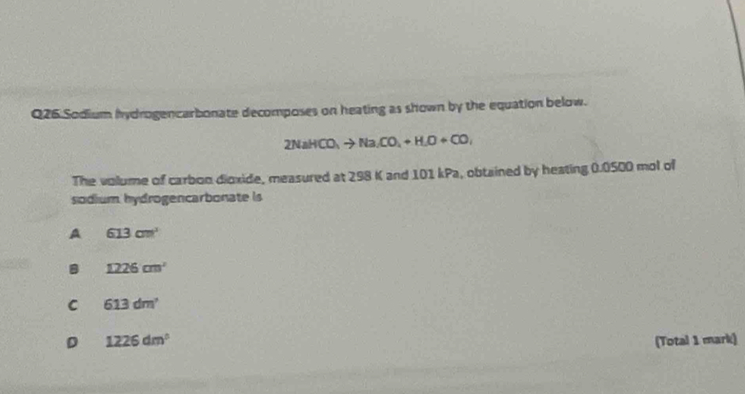 Sodium hydrogencarbonate decomposes on heating as shown by the equation below.
2NaHCO_3to Na_2CO_4+H_2O+CO_2
The volume of carbon dioxide, measured at 298 K and 101 kPa, obtained by heating 0.0500 mol of
sodium hydrogencarbonate is
A 613cm^3
1226cm^2
C 613dm^2
D 1226dm^3 (Total 1 mark)