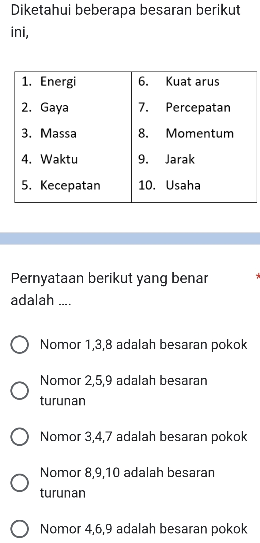 Diketahui beberapa besaran berikut
ini,
Pernyataan berikut yang benar
*
adalah ....
Nomor 1, 3, 8 adalah besaran pokok
Nomor 2, 5, 9 adalah besaran
turunan
Nomor 3, 4, 7 adalah besaran pokok
Nomor 8, 9, 10 adalah besaran
turunan
Nomor 4, 6, 9 adalah besaran pokok