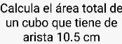 Calcula el área total de 
un cubo que tiene de 
arista 10.5 cm