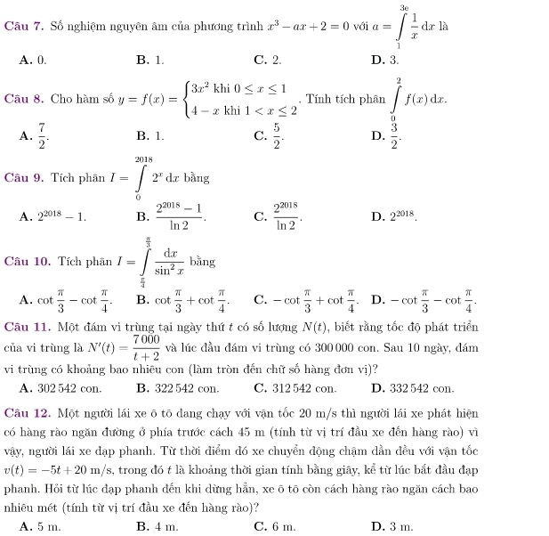 Số nghiệm nguyên âm của phương trình x^3-ax+2=0 với a=∈tlimits _1^((3e)frac 1)xdxln x
A. 0. B. 1. C. 2. D. 3.
Câu 8. Cho hàm số y=f(x)=beginarrayl 3x^2khi0≤ x≤ 1 4-xkhi1 . Tính tích phân ∈tlimits _0^(2f(x)dx.
A. frac 7)2. B. 1. C.  5/2 . D.  3/2 .
□
Câu 9. Tích phân I=∈tlimits _0^((2018)2^x)dx □  bằng
A. 2^(2018)-1. B.  (2^(2018)-1)/ln 2 . C.  2^(2018)/ln 2 . D. 2^(2018).
Câu 10. Tích phân I=∈tlimits _ π /4 ^ π /3  dx/sin^2x ban;
A. cot  π /3 -cot  π /4 . B. cot  π /3 +cot  π /4 . C. -cot  π /3 +cot  π /4 . D. -cot  π /3 -cot  π /4 .
Câu 11. Một đám vi trùng tại ngày thứ t có số lượng N(t) , biết rằng tốc độ phát triển
của vi trùng là N'(t)= 7000/t+2  và lúc đầu đám vi trùng có 300000 con. Sau 10 ngày, đám
vi trùng có khoảng bao nhiêu con (làm tròn đến chữ số hàng đơn vị)?
A. 302 542 con B. 322 542 con. C. 312 542 con D. 332 542 con
Câu 12. Một người lái xe ō tō đang chạy với vận tốc 20 m/s thì người lái xe phát hiện
có hàng rào ngăn đường ở phía trước cách 45 m (tính từ vị trí đầu xe đến hàng rào) vì
vậy, người lái xe dạp phanh. Từ thời điểm đó xe chuyển động chậm dẫn đều với vận tốc
v(t)=-5t+20m/s , trong đó t là khoảng thời gian tính bằng giây, kể từ lúc bắt đầu đạp
phanh. Hỏi từ lúc đạp phanh đến khi dừng hẳn, xe ō tō còn cách hàng rào ngăn cách bao
nhiêu mét (tính từ vị trí đầu xe đến hàng rào)?
A. 5 m. B. 4 m. C. 6 m. D. 3 m.