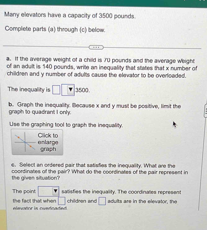 Many elevators have a capacity of 3500 pounds. 
Complete parts (a) through (c) below. 
a. If the average weight of a child is 70 pounds and the average weight 
of an adult is 140 pounds, write an inequality that states that x number of 
children and y number of adults cause the elevator to be overloaded. 
The inequality is 3500. 
b. Graph the inequality. Because x and y must be positive, limit the 
graph to quadrant I only. 
Use the graphing tool to graph the inequality. 
Click to 
enlarge 
graph 
c. Select an ordered pair that satisfies the inequality. What are the 
coordinates of the pair? What do the coordinates of the pair represent in 
the given situation? 
The point frac ^circ  satisfies the inequality. The coordinates represent 
the fact that when □ children and □ adults are in the elevator, the 
elevator is overloaded.