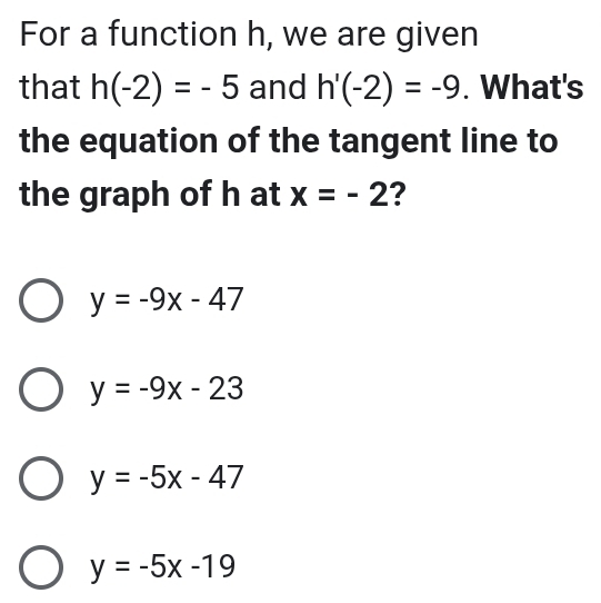 For a function h, we are given
that h(-2)=-5 and h'(-2)=-9. What's
the equation of the tangent line to
the graph of h at x=-2 ?
y=-9x-47
y=-9x-23
y=-5x-47
y=-5x-19