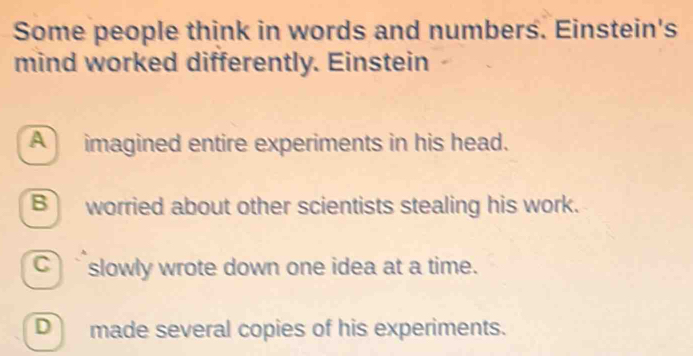 Some people think in words and numbers. Einstein's
mind worked differently. Einstein
A imagined entire experiments in his head.
B worried about other scientists stealing his work.
C` slowly wrote down one idea at a time.
D made several copies of his experiments.