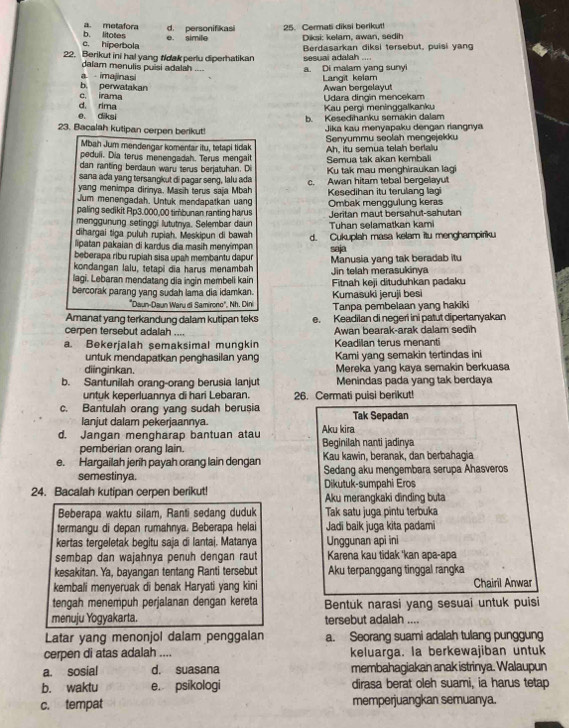 a. metafora d. personifikasi 25. Cermas diksi berikut!
c. hiperbola b. litotes
e. simile  Diksi: kelam, awan, sedih
sesuai adalah .... Berdasarkan diksi tersebut, puisi yang
22. Berikut ini hal yang tidak perlu diperhatikan .-. a. Di malam yang sunyi
dalam menulis puisi adalah
a imajinasi
Langit kelam
b. perwatakan
d. rima c. irama Awan bergelayut  Udara dingin mencekam
Kau pergi meninggalkanku
e diksi b. Kesedihanku semakin dalam
23. Bacalah kutipan cerpen berikut!  Jika kau menyapaku dengan riangnya
Mbah Jum mendergar komentar itu, tetapi tidak Senyummu seolah mengejekku
peduli. Dia terus menengadah. Terus mengait Ah, itu semua telah berlalu
dan ranting berdaun waru terus berjatuhan. Di Semua tak akan kembali
sana ada yang tersangkut di pagar seng, lalu ada Ku tak mau menghiraukan lagi
yang menimpa dirinya. Masih terus saja Mbah c. Awan hitam tebal bergelayut
Jum menengadah. Untuk mendapatkan uang  Kesedihan itu terulang lag
paling sedikit Ap3.000,00 timbunan ranting harus Ombak menggulung keras
menggunung setinggi lututnya. Selembar daun Jeritan maut bersahut-sahutan
dihargai tiga puluh rupiah. Meskipun di bawah Tuhan selamatkan kami
lipatan pakaian di kardus dia masih menyimpan d. Cukuplah masa kelam itu menghampiriku
beberapa ribu rupiah sisa upah membantu dapur saja
kondangan lalu, tetapi dĩa harus menambah Manusia yang tak beradab itu
lagi. Lebaran mendatang dia ingin membeli kain  Jin telah merasukinya Fitnah keji dituduhkan padaku
bercorak parang yang sudah lama dia idamkan. Kumasuki jeruji besi
"Daun-Daun Waru di Samirono", Nh. Dini Tanpa pembelaan yang hakiki
Amanat yang terkandung dalam kutipan teks e. Keadilan di negeri ini patut dipertanyakan
cerpen tersebut adalah .... Awan bearak-arak dalam sedih
a. Bekerjalah semaksimal mungkin Keadilan terus menanti
untuk mendapatkan penghasilan yang Kami yang semakin tertindas ini
diinginkan. Mereka yang kaya semakin berkuasa
b. Santunilah orang-orang berusia lanjut Menindas pada yang tak berdaya
untuk keperluannya di hari Lebaran. 26. Cermati puisi berikut!
c. Bantulah orang yang sudah berusia Tak Sepadan
lanjut dalam pekerjaannya.
d. Jangan mengharap bantuan atau Aku kira Beginilah nanti jadinya
pemberian orang lain.
e. Hargailah jerih payah orang lain dengan Kau kawin, beranak, dan berbahagia
semestinya. Sedang aku mengembara serupa Ahasveros
Dikutuk-sumpahi Eros
24. Bacalah kutipan cerpen berikut! Aku merangkaki dinding buta
Beberapa waktu silam, Ranti sedang duduk Tak satu juga pintu terbuka
termangu di depan rumahnya. Beberapa helai Jadi baik juga kita padami
kertas tergeletak begitu saja di lantaj. Matanya Unggunan api ini
sembap dan wajahnya penuh dengan raut Karena kau tidak 'kan apa-apa
kesakitan. Ya, bayangan tentang Ranti tersebut Aku terpanggang tinggal rangka
kembali menyeruak di benak Haryati yang kini Chairil Anwar
tengah menempuh perjalanan dengan kereta Bentuk narasi yang sesuai untuk puisi
menuju Yogyakarta. tersebut adalah ....
Latar yang menonjol dalam penggalan a. Seorang suami adalah tulang punggung
cerpen di atas adalah .... keluarga. la berkewajiban untuk
a. sosial d. suasana membahagiakan anak istrinya. Walaupun
b. waktu e. psikologi dirasa berat oleh suami, ia harus tetap
c. tempat memperjuangkan semuanya.